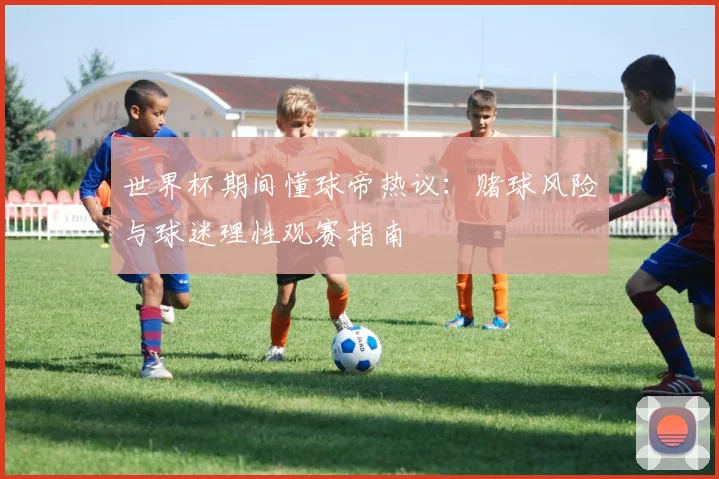 世界杯期间懂球帝热议:赌球风险与球迷理性观赛指南