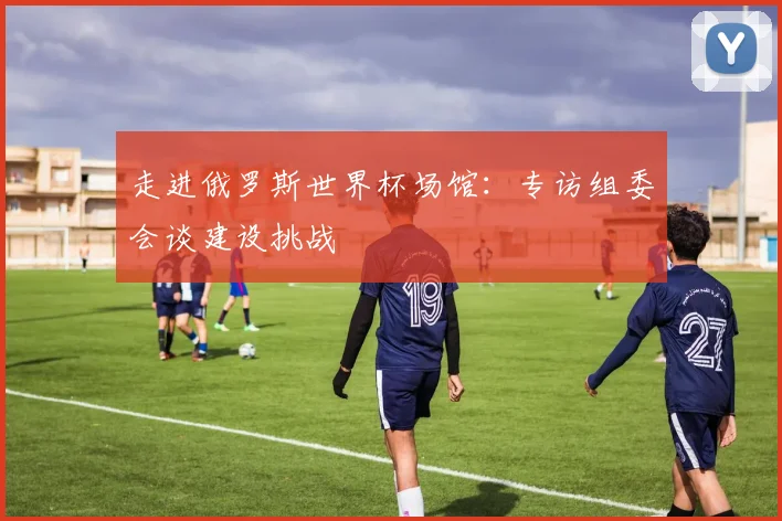 走进俄罗斯世界杯场馆：专访组委会谈建设挑战