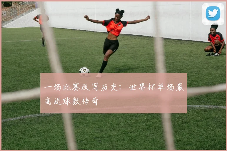 一场比赛改写历史:世界杯单场最高进球数传奇