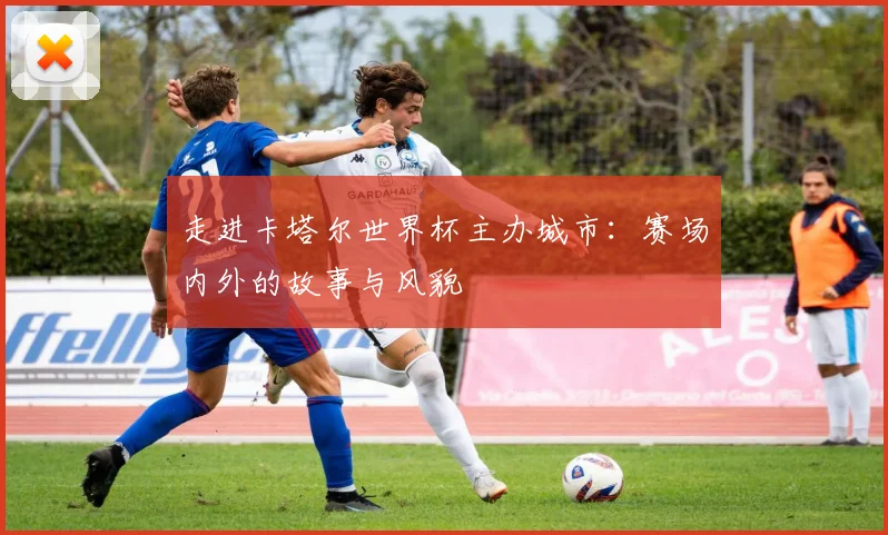 走进卡塔尔世界杯主办城市:赛场内外的故事与风貌