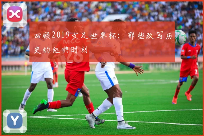 回顾2019女足世界杯：那些改写历史的经典时刻