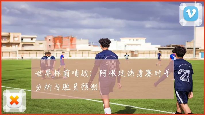 世界杯前哨战:阿根廷热身赛对手分析与胜负预测