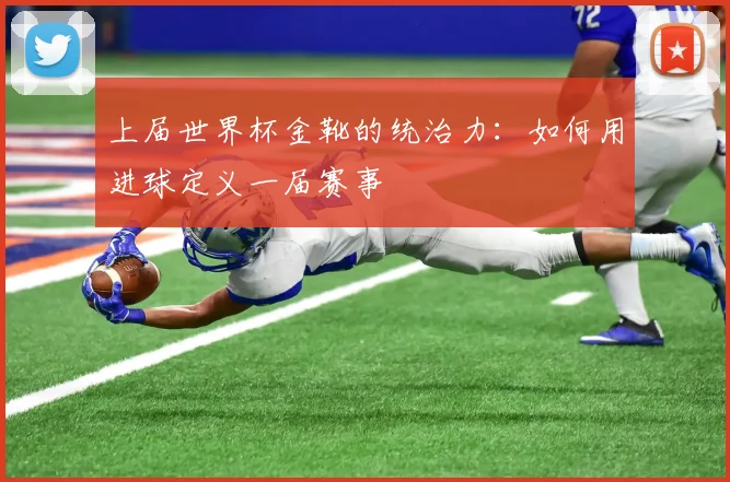 上届世界杯金靴的统治力:如何用进球定义一届赛事
