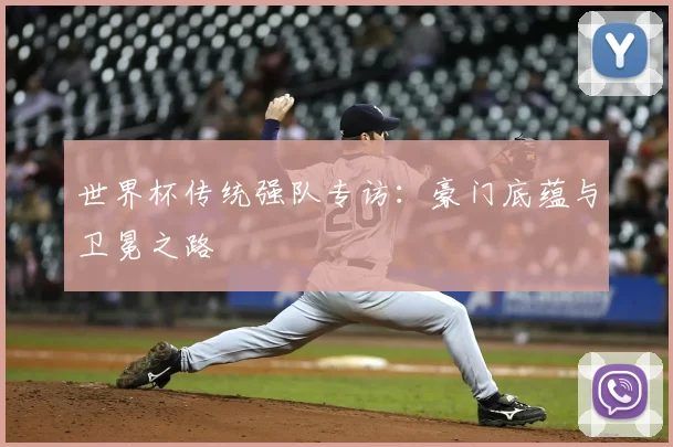 世界杯传统强队专访：豪门底蕴与卫冕之路