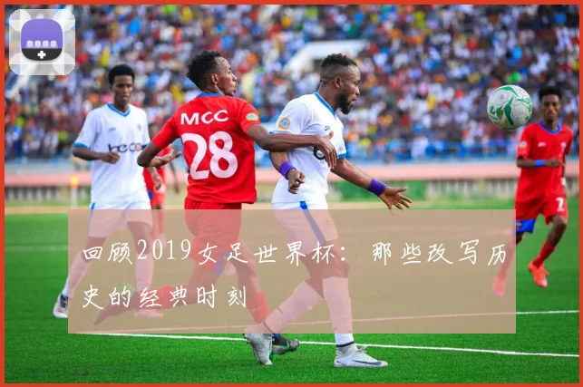 回顾2019女足世界杯：那些改写历史的经典时刻