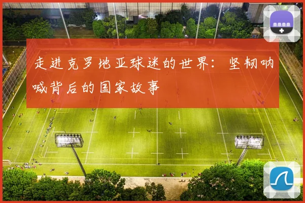 走进克罗地亚球迷的世界:坚韧呐喊背后的国家故事