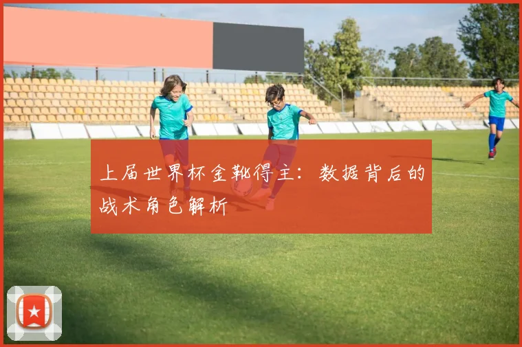 上届世界杯金靴得主：数据背后的战术角色解析