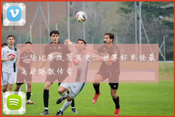 一场比赛改写历史:世界杯单场最高进球数传奇