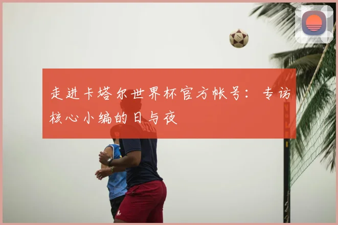走进卡塔尔世界杯官方帐号:专访核心小编的日与夜