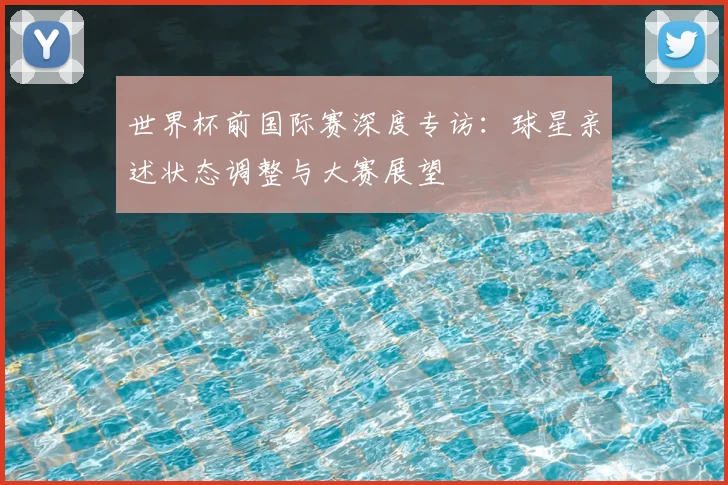 世界杯前国际赛深度专访：球星亲述状态调整与大赛展望
