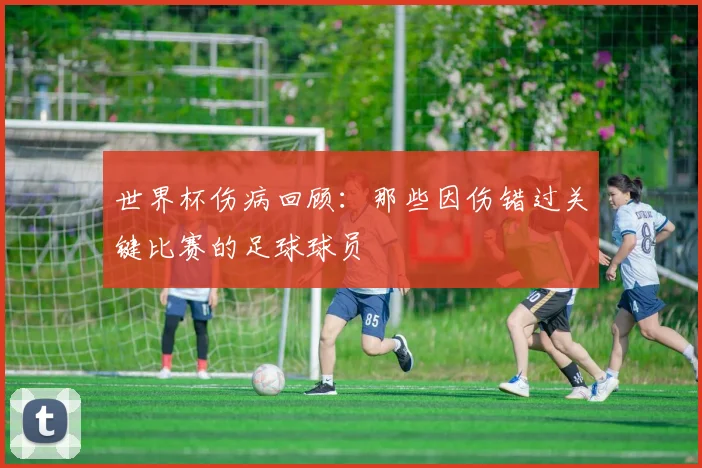 世界杯伤病回顾:那些因伤错过关键比赛的足球球员