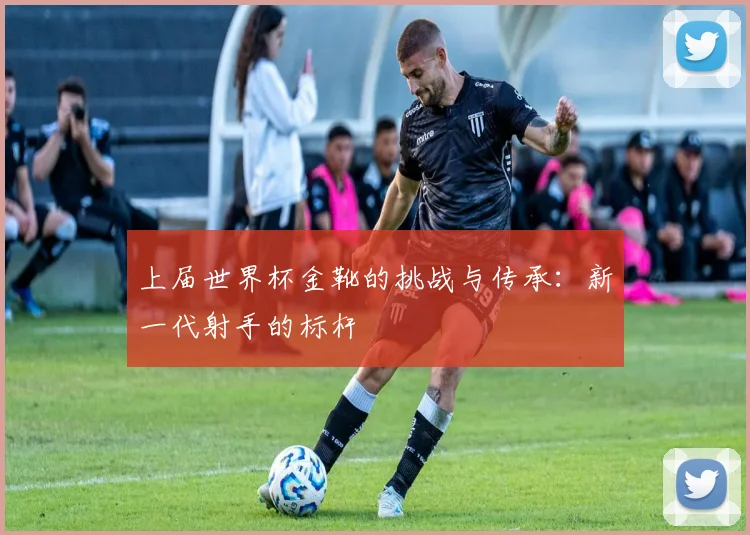 上届世界杯金靴的挑战与传承:新一代射手的标杆