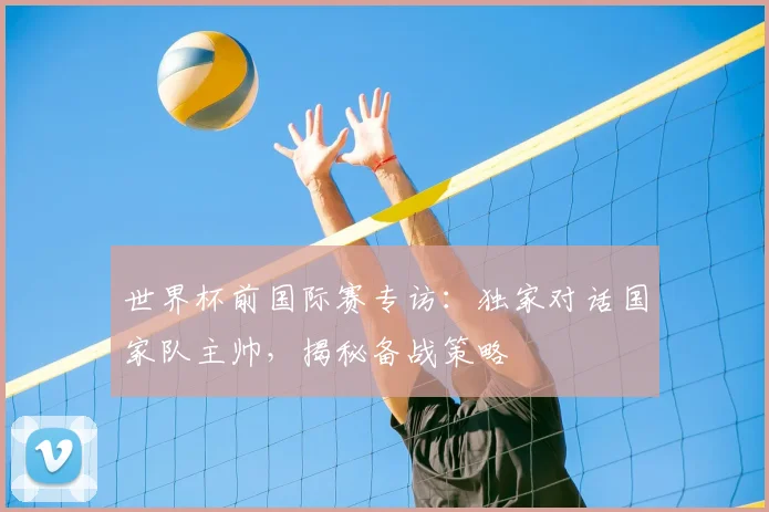 世界杯前国际赛专访：独家对话国家队主帅，揭秘备战策略