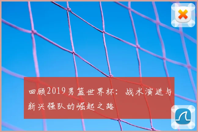 回顾2019男篮世界杯：战术演进与新兴强队的崛起之路