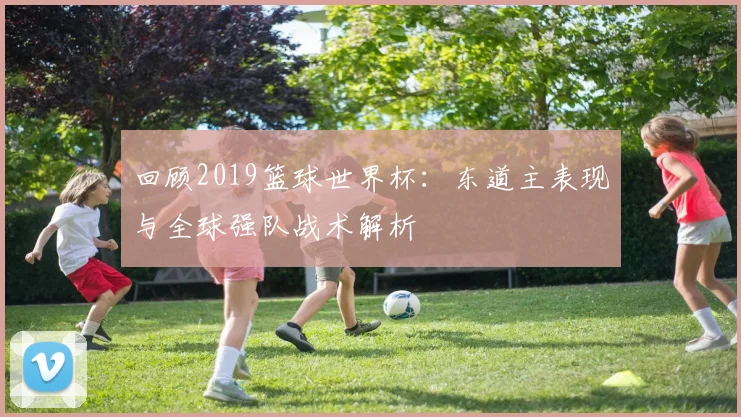 回顾2019篮球世界杯：东道主表现与全球强队战术解析