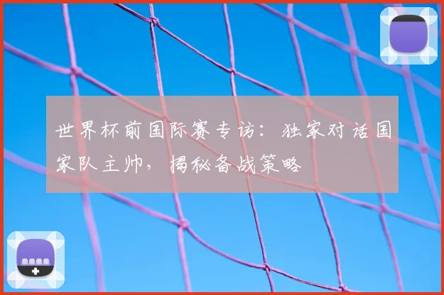世界杯前国际赛专访:独家对话国家队主帅,揭秘备战策略
