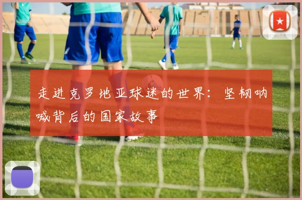 走进克罗地亚球迷的世界：坚韧呐喊背后的国家故事