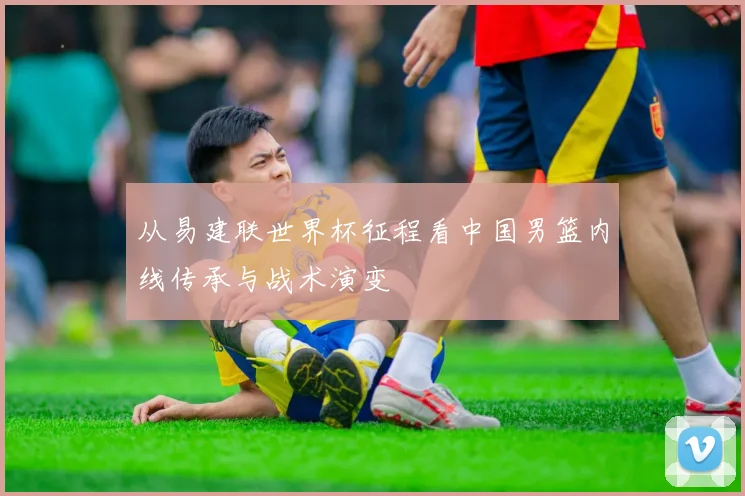 从易建联世界杯征程看中国男篮内线传承与战术演变