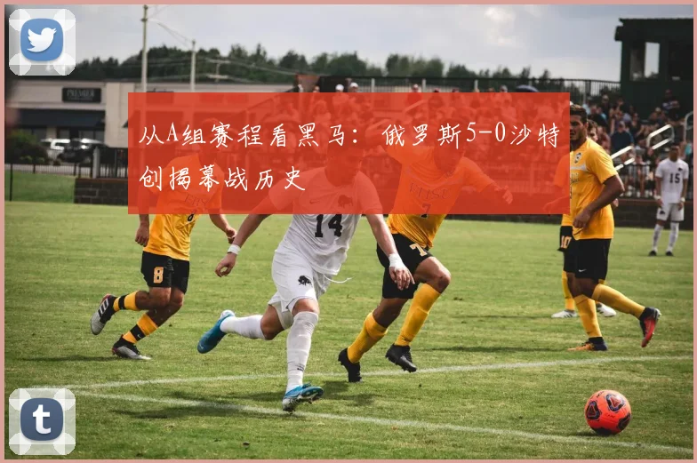 从A组赛程看黑马:俄罗斯5-0沙特创揭幕战历史