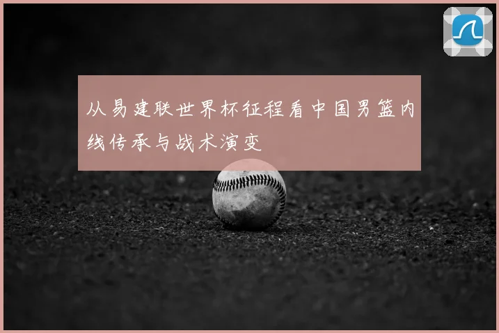 从易建联世界杯征程看中国男篮内线传承与战术演变