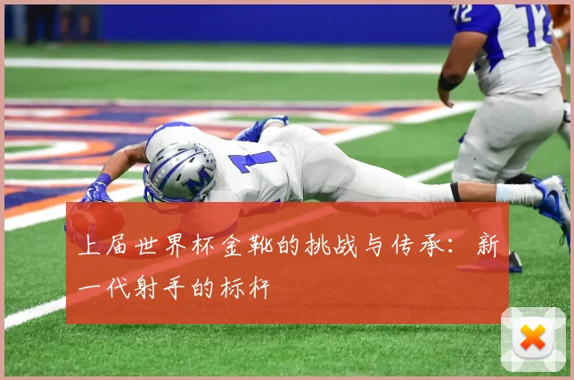 上届世界杯金靴的挑战与传承:新一代射手的标杆