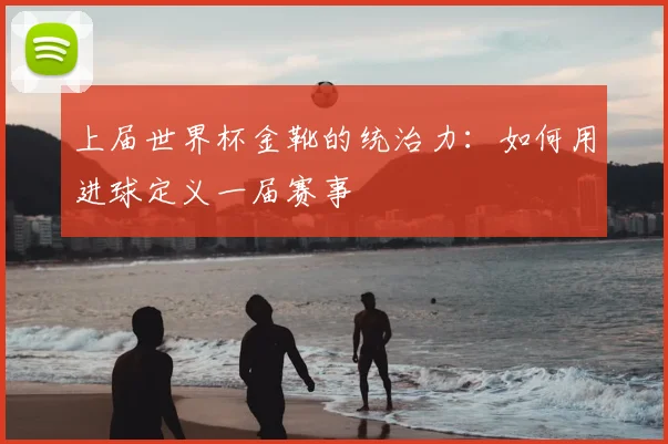 上届世界杯金靴的统治力：如何用进球定义一届赛事