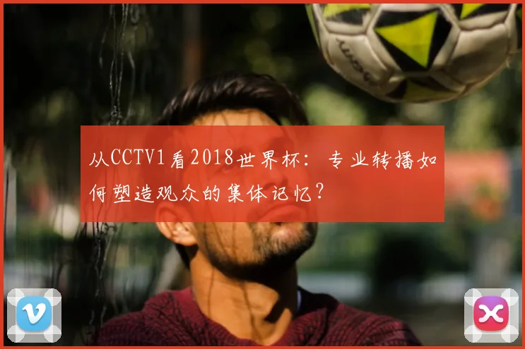 从CCTV1看2018世界杯:专业转播如何塑造观众的集体记忆?