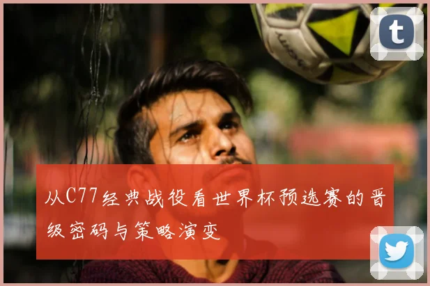 从C77经典战役看世界杯预选赛的晋级密码与策略演变